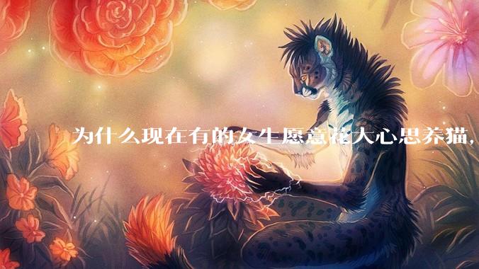 为什么现在有的女生愿意花大心思养猫，却不愿意养孩子呀?